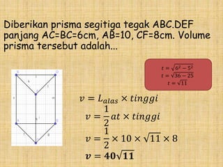 Diberikan prisma segitiga tegak ABC.DEF
panjang AC=BC=6cm, AB=10, CF=8cm. Volume
prisma tersebut adalah...
𝑣 = 𝐿 𝑎𝑙𝑎𝑠 × 𝑡𝑖𝑛𝑔𝑔𝑖
𝑣 =
1
2
𝑎𝑡 × 𝑡𝑖𝑛𝑔𝑔𝑖
𝑣 =
1
2
× 10 × 11 × 8
𝒗 = 𝟒𝟎 𝟏𝟏
𝑡 = 62 − 52
𝑡 = 36 − 25
𝑡 = 11
 