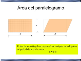 Área del paralelogramo




                    h
  B                                      B




El área de un rectángulo o, en general, de cualquier paralelogramo
es igual a la base por la altura:
                                   S =B⋅h
 