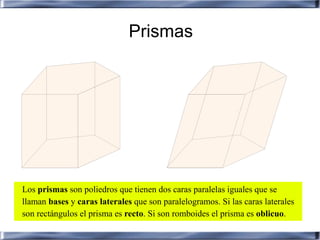 Prismas




Los prismas son poliedros que tienen dos caras paralelas iguales que se
llaman bases y caras laterales que son paralelogramos. Si las caras laterales
son rectángulos el prisma es recto. Si son romboides el prisma es oblicuo.
 