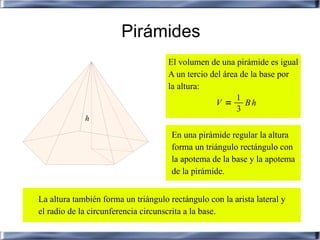 Pirámides
                                     El volumen de una pirámide es igual
                                     A un tercio del área de la base por
                                     la altura:
                                                         1
                                                  V = Bh
                                                         3
             h

                                      En una pirámide regular la altura
                                      forma un triángulo rectángulo con
                                      la apotema de la base y la apotema
                                      de la pirámide.


La altura también forma un triángulo rectángulo con la arista lateral y
el radio de la circunferencia circunscrita a la base.
 