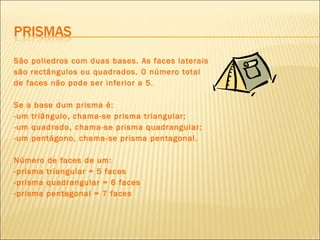 São poliedros com duas bases. As faces laterais são rectângulos ou quadrados. O número total de faces não pode ser inferior a 5. Se a base dum prisma é: -um triângulo, chama-se prisma triangular; -um quadrado, chama-se prisma quadrangular; -um pentágono, chama-se prisma pentagonal. Número de faces de um: -prisma triangular = 5 faces -prisma quadrangular = 6 faces -prisma pentagonal = 7 faces 