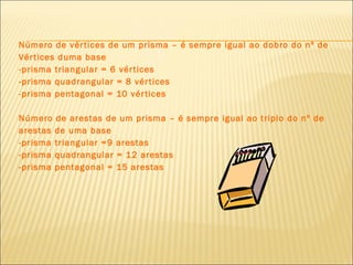 Número de vértices de um prisma – é sempre igual ao dobro do nº de Vértices duma base -prisma triangular = 6 vértices -prisma quadrangular = 8 vértices -prisma pentagonal = 10 vértices Número de arestas de um prisma – é sempre igual ao triplo do nº de arestas de uma base -prisma triangular =9 arestas -prisma quadrangular = 12 arestas -prisma pentagonal = 15 arestas 