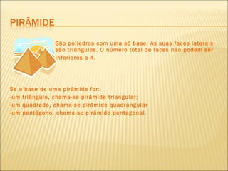 São poliedros com uma só base. As suas faces laterais  são triângulos. O número total de faces não podem ser inferiores a 4. Se a base de uma pirâmide for: -um triângulo, chama-se pirâmide triangular; -um quadrado, chama-se pirâmide quadrangular -um pentágono, chama-se pirâmide pentagonal. 