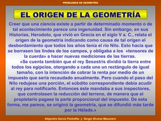 Creer que una ciencia existe a partir de determinado momento o de tal acontecimiento parece una ingenuidad. Sin embargo, en sus Historias, Herodoto, que vivió en Grecia en el siglo V a. C., relata el origen de la geometría indicando como causa de tal origen el desbordamiento que todos los años tenía el río Nilo. Esto hacía que se borrasen las lindes de los campos, y obligaba a los  «tensores de la cuerda» a hacer nuevas mediciones de las tierras.          «Se cuenta también que el rey Sesostris dividió la tierra entre todos los egipcios, otorgando a cada uno un rectángulo de igual tamaño, con la intención de cobrar la renta por medio de un impuesto que sería recaudado anualmente. Pero cuando el paso del Nilo redujese una porción, el súbdito correspondiente debía acudir al rey para notificarlo. Entonces éste mandaba a sus inspectores, que controlasen la reducción del terreno, de manera que el propietario pagase la parte proporcional del impuesto. De esta forma, me parece, se originó la geometría, que se difundió más tarde por la Hélade.» E L ORIGEN DE LA GEOMETRÍA 