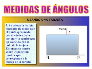 MEDIDAS DE ÁNGULOS USANDO UNA TARJETA 3. Se coloca la tarjeta marcada de modo que el punto q coincida con el vértice de la tarjeta y la semirrecta qp coincida con el lado de la tarjeta. Entonces se marca sobre  el papel un punto r que corresponde a la marca de la tarjeta. r p q marca 