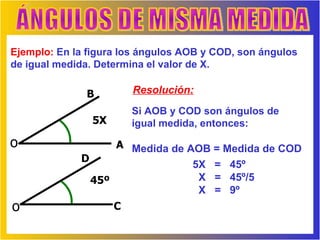 ÁNGULOS DE MISMA MEDIDA Ejemplo:  En la figura los ángulos AOB y COD, son ángulos de igual medida. Determina el valor de X.  Resolución: Si AOB y COD son ángulos de igual medida, entonces: Medida de AOB = Medida de COD B o o A C D 5X 45º 5X  =  45º  X  =  45º/5 X  =  9º 