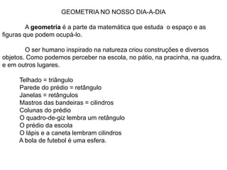 GEOMETRIA NO NOSSO DIA-A-DIA	A geometria é a parte da matemática que estuda  o espaço e as figuras que podem ocupá-lo.	O ser humano inspirado na natureza criou construções e diversos objetos. Como podemos perceber na escola, no pátio, na pracinha, na quadra, e em outros lugares.           Telhado = triângulo          Parede do prédio = retângulo          Janelas = retângulos           Mastros das bandeiras = cilindros          Colunas do prédio          O quadro-de-giz lembra um retângulo          O prédio da escola          O lápis e a caneta lembram cilindros          A bola de futebol é uma esfera.