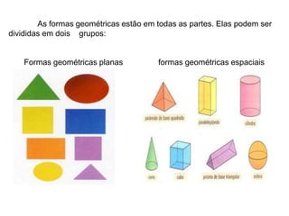 As formas geométricas estão em todas as partes. Elas podem ser
divididas em dois grupos:
Formas geométricas planas formas geométricas espaciais
 