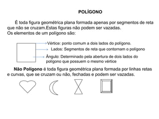 POLÍGONO
É toda figura geométrica plana formada apenas por segmentos de reta
que não se cruzam.Estas figuras não podem ser vazadas.
Os elementos de um polígono são:
Vértice: ponto comum a dois lados do polígono.
Não Polígono é toda figura geométrica plana formada por linhas retas
e curvas, que se cruzam ou não, fechadas e podem ser vazadas.
Lados: Segmentos de reta que contornam o polígono
Ângulo: Determinado pela abertura de dois lados do
polígono que possuem o mesmo vértice
 