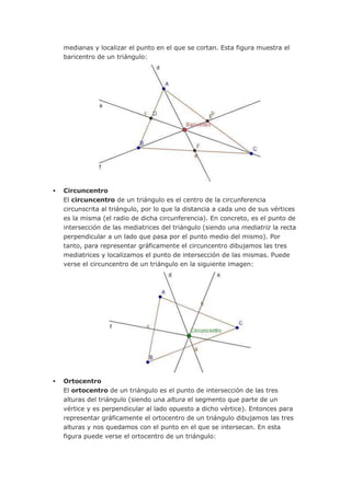 medianas y localizar el punto en el que se cortan. Esta figura muestra el
    baricentro de un triángulo:




   Circuncentro
    El circuncentro de un triángulo es el centro de la circunferencia
    circunscrita al triángulo, por lo que la distancia a cada uno de sus vértices
    es la misma (el radio de dicha circunferencia). En concreto, es el punto de
    intersección de las mediatrices del triángulo (siendo una mediatriz la recta
    perpendicular a un lado que pasa por el punto medio del mismo). Por
    tanto, para representar gráficamente el circuncentro dibujamos las tres
    mediatrices y localizamos el punto de intersección de las mismas. Puede
    verse el circuncentro de un triángulo en la siguiente imagen:




   Ortocentro
    El ortocentro de un triángulo es el punto de intersección de las tres
    alturas del triángulo (siendo una altura el segmento que parte de un
    vértice y es perpendicular al lado opuesto a dicho vértice). Entonces para
    representar gráficamente el ortocentro de un triángulo dibujamos las tres
    alturas y nos quedamos con el punto en el que se intersecan. En esta
    figura puede verse el ortocentro de un triángulo:
 