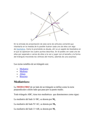 En la entrada de presentación de esta serie de artículos comenté que
intentaría en la medida de lo posible ilustrar cada uno de ellos con algo
de GeoGebra. Como lo prometido es deuda, ahí va un applet de GeoGebra en
el que se aparecen los cuatro puntos descritos. En él podéis ver cada uno de
ellos por separado o varios de ellos a la vez y jugar con el tamaño y la forma
del triángulo moviendo los vértices del mismo, además de una sorpresa:



Las rectas notables de un triángulo son:

      Mediatriz
      Mediana
      Altura
      Bisectriz

Mediatrices:
La MEDIATRIZ de un lado de un triángulo se define como la recta
perpendicular a dicho lado que pasa por su punto medio.

Todo triángulo ABC, tiene tres mediatrices que denotaremos como sigue:

La mediatriz del lado 'a'=BC, se denota por Ma

La mediatriz del lado 'b'=AC, se denota por Mb

La mediatriz del lado 'c'=AB, se denota por Mc
 
