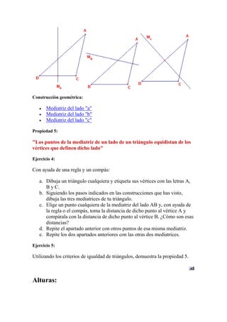 Construcción geométrica:

       Mediatriz del lado "a"
       Mediatriz del lado "b"
       Mediatriz del lado "c"

Propiedad 5:

"Los puntos de la mediatriz de un lado de un triángulo equidistan de los
vértices que definen dicho lado"

Ejercicio 4:

Con ayuda de una regla y un compás:

   a. Dibuja un triángulo cualquiera y etiqueta sus vértices con las letras A,
      B y C.
   b. Siguiendo los pasos indicados en las construcciones que has visto,
      dibuja las tres mediatrices de tu triángulo.
   c. Elige un punto cualquiera de la mediatriz del lado AB y, con ayuda de
      la regla o el compás, toma la distancia de dicho punto al vértice A y
      compárala con la distancia de dicho punto al vértice B. ¿Cómo son esas
      distancias?
   d. Repite el apartado anterior con otros puntos de esa misma mediatriz.
   e. Repite los dos apartados anteriores con las otras dos mediatrices.

Ejercicio 5:

Utilizando los criterios de igualdad de triángulos, demuestra la propiedad 5.



Alturas:
 