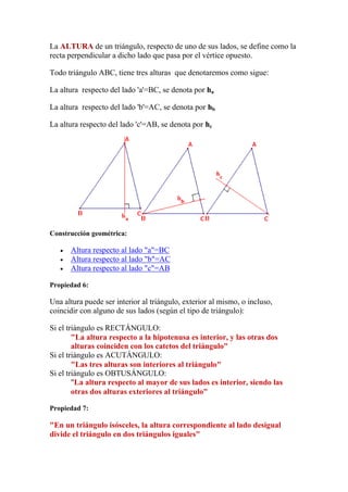 La ALTURA de un triángulo, respecto de uno de sus lados, se define como la
recta perpendicular a dicho lado que pasa por el vértice opuesto.

Todo triángulo ABC, tiene tres alturas que denotaremos como sigue:

La altura respecto del lado 'a'=BC, se denota por ha

La altura respecto del lado 'b'=AC, se denota por hb

La altura respecto del lado 'c'=AB, se denota por hc




Construcción geométrica:

      Altura respecto al lado "a"=BC
      Altura respecto al lado "b"=AC
      Altura respecto al lado "c"=AB

Propiedad 6:

Una altura puede ser interior al triángulo, exterior al mismo, o incluso,
coincidir con alguno de sus lados (según el tipo de triángulo):

Si el triángulo es RECTÁNGULO:
        "La altura respecto a la hipotenusa es interior, y las otras dos
        alturas coinciden con los catetos del triángulo"
Si el triángulo es ACUTÁNGULO:
        "Las tres alturas son interiores al triángulo"
Si el triángulo es OBTUSÁNGULO:
        "La altura respecto al mayor de sus lados es interior, siendo las
        otras dos alturas exteriores al triángulo"

Propiedad 7:

"En un triángulo isósceles, la altura correspondiente al lado desigual
divide el triángulo en dos triángulos iguales"
 
