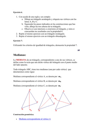 Ejercicio 6:

   1. Con ayuda de una regla y un compás:
        a. Dibuja un triángulo acutángulo y etiqueta sus vértices con las
            letras A, B y C.
        b. Siguiendo los pasos indicados en las construcciones que has
            visto, dibuja las tres alturas de tu triángulo.
        c. Observa si son interiores o exteriores al triángulo, y mira si
            concuerdan tus resultados con la propiedad 6.
   2. Repite el mismo ejercicio con un triángulo rectángulo.
   3. Repite el mismo ejercicio con un triángulo obtusángulo.

Ejercicio 7:

Utilizando los criterios de igualdad de triángulos, demuestra la propiedad 7.



Medianas:
La MEDIANA de un triángulo, correspondiente a uno de sus vértices, se
define como la recta que une dicho vértice del triángulo con el punto medio
del lado opuesto.

Todo triángulo ABC, tiene tres medianas (una por cada vértice) que
denotaremos como sigue:

Mediana correspondiente al vértice A, se denota por mA

Mediana correspondiente al vértice B, se denota por mB

Mediana correspondiente al vértice C, se denota por mC




Construcción geométrica:

       Mediana correspondiente al vértice A
 