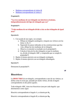 Mediana correspondiente al vértice B
       Mediana correspondiente al vértice C

Propiedad 8:

"Las tres medianas de un triángulo son interiores al mismo,
independientemente del tipo de triángulo que sea"

Propiedad 9:

"Cada mediana de un triángulo divide a éste en dos triángulos de igual
área"

Ejercicio 8:

   1. Con ayuda de una regla y un compás:
        a. Dibuja un triángulo acutángulo y etiqueta sus vértices con las
            letras A, B y C.
        b. Siguiendo los pasos indicados en las construcciones que has
            visto, dibuja las tres medianas de tu triángulo.
        c. Observa si coincide tu resultado con la propiedad 8.
        d. Calcula el área de los dos triángulos en que la mediana
            mA divide al triángulo ABC y comprueba que se cumple la
            propiedad 9.
   2. Repite el mismo ejercicio con un triángulo rectángulo.
   3. Repite el mismo ejercicio con un triángulo obtusángulo.

Ejercicio 9:

Demuestra la propiedad 9.



Bisectrices:
La BISECTRIZ de un triángulo, correspondiente a uno de sus vértices, se
define como la recta que, pasando por dicho vértice, divide al ángulo
correspondiente en dos partes iguales.

Todo triángulo ABC, tiene tres bisectrices (una por cada ángulo) que
denotaremos como sigue:

Bisectriz correspondiente al ángulo A, se denota por bA

Bisectriz correspondiente al ángulo B, se denota por bB
 