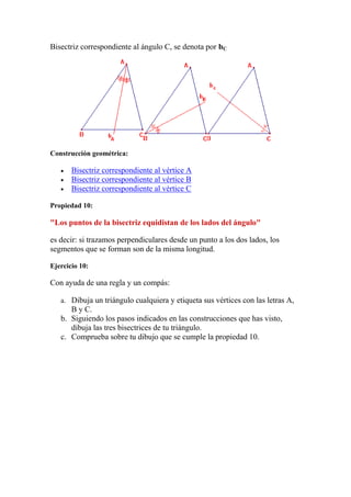 Bisectriz correspondiente al ángulo C, se denota por bC




Construcción geométrica:

       Bisectriz correspondiente al vértice A
       Bisectriz correspondiente al vértice B
       Bisectriz correspondiente al vértice C

Propiedad 10:

"Los puntos de la bisectriz equidistan de los lados del ángulo"

es decir: si trazamos perpendiculares desde un punto a los dos lados, los
segmentos que se forman son de la misma longitud.

Ejercicio 10:

Con ayuda de una regla y un compás:

   a. Dibuja un triángulo cualquiera y etiqueta sus vértices con las letras A,
      B y C.
   b. Siguiendo los pasos indicados en las construcciones que has visto,
      dibuja las tres bisectrices de tu triángulo.
   c. Comprueba sobre tu dibujo que se cumple la propiedad 10.
 