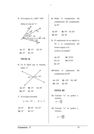 “




5. En la figura, m    A0D = 100º.        8. Hallar      el       complemento      del
                                            complemento del complemento
   Hallar el valor de “x”
                                            de 50º


                                         A) 40º            B) 50º     C) 60º
                                         D) 80º            E) 30º

                                         9. El suplemento de un ángulo es
                                            5     y el           complemento   del
                                            mismo ángulo es .
  A) 15º     B) 12º        C) 10º
                                            ¿Cuál es ese ángulo?
  D) 15º     E) 16º

                                            A) 20º                B) 22º30'
   NIVEL II
                                            C) 23º                D) 23º30'

6. En la figura que se muestra,             E) 24º

   hallar “x”
                                         10. Hallar        el     suplemento   del
                                            complemento de 40º


                                          A) 120º          B) 130º      C) 140º
                                          D) 110º          E) 90º

  A) 10º     B) 15º        C) 20º
  D) 25º     E) 30º                         NIVEL III

                                         11. Calcular “ ” en grados y
7. En la figura mostrada
                                             minutos.
         = 4x – 15º   ;       =x–5                    37 º
                                                º=
                                                       4


A) 52º       B) 42º       C) 32º         12. Calcular “ ” en grados y
D) 22º       E) 12º                          minutos.

                                                        105º
                                                  º=
                                                             8




Geometría 1º                                                                      26
 
