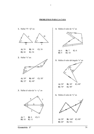 “




                            PROBLEMAS PARA LA CASA



1. Hallar “P + Q” en:                    4. Hallar el valor de “x” en




   A) 24      B) 14       C) 34
                                            A) 6      B) 7       C) 8
   D) 44      E) 54                         D) 9      E) 10

2. Hallar “x” en:
                                         5. Hallar el valor del ángulo “x” en




   A) 30º     B) 60º      C) 50º
   D) 35º     E) 40º
                                            A) 50º     B) 30º      C) 80º
                                            D) 70º     E) 90º
3. Hallar el valor de “x + y” en

                                         6. Hallar el valor de “x” en

                                                                        x




                                                20




   A) 7      B) 8       C) 9
   D) 10     E) 11                          A) 20º     B) 160º     C) 80º
                                            D) 60º     E) NA

Geometría 1º                                                                    56
 
