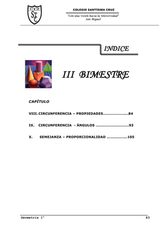 COLEGIO SANTÍSIMA CRUZ

                     “Con una visión hacia la Universidad”
                                  San Miguel




                                               INDICE


                   III BIMESTRE

    CAPÍTULO


    VIII. CIRCUNFERENCIA – PROPIEDADES………………....84


    IX.   CIRCUNFERENCIA - ÁNGULOS …………….………….93


    X.    SEMEJANZA – PROPORCIONALIDAD ………………105




Geometría 1º                                                 83
 