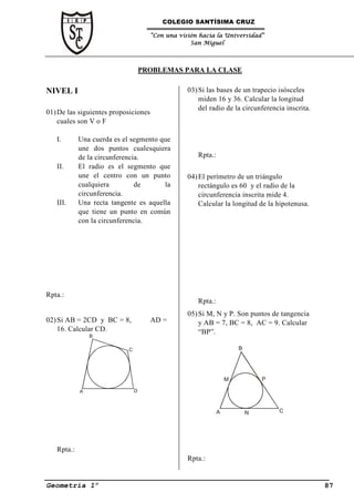 COLEGIO SANTÍSIMA CRUZ

                                      “Con una visión hacia la Universidad”
                                                   San Miguel




                                   PROBLEMAS PARA LA CLASE

NIVEL I                                           03) Si las bases de un trapecio isósceles
                                                      miden 16 y 36. Calcular la longitud
                                                      del radio de la circunferencia inscrita.
01) De las siguientes proposiciones
    cuales son V o F

   I.       Una cuerda es el segmento que
            une dos puntos cualesquiera
            de la circunferencia.                    Rpta.:
   II.      El radio es el segmento que
            une el centro con un punto            04) El perímetro de un triángulo
            cualquiera         de      la             rectángulo es 60 y el radio de la
            circunferencia.                           circunferencia inscrita mide 4.
   III.     Una recta tangente es aquella             Calcular la longitud de la hipotenusa.
            que tiene un punto en común
            con la circunferencia.




Rpta.:
                                                     Rpta.:
                                                  05) Si M, N y P. Son puntos de tangencia
02) Si AB = 2CD y BC = 8,             AD =            y AB = 7, BC = 8, AC = 9. Calcular
    16. Calcular CD.                                  “BP”.
                B

                           C                                          B




                                                                  M           P

            A                  D



                                                              A           N       C




   Rpta.:
                                                  Rpta.:


Geometría 1º                                                                                     87
 