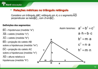 Definições dos segmentos: Assim teremos: Relações métricas no triângulo retângulo Considere um triângulo  ABC , retângulo em  A , e o segmento  perpendicular ao lado  , com  D  em  .  