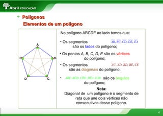 Elementos de um polígono No polígono ABCDE ao lado temos que: A B C D E Os segmentos  são os  lados  do polígono; Os pontos  A, B, C, D, E  são os  vértices  do polígono; Os segmentos  são as  diagonais  do polígono; são os  ângulos  do polígono; Nota: Diagonal de  um polígono é o segmento de reta que une dois vértices não consecutivos desse polígono. Polígonos 