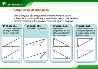 Congruência de triângulos
            Dois triângulos são congruentes se coincidem ao serem
            sobrepostos. Isso significa que seus lados, dois a dois, terão a
            mesma medida e o mesmo ocorrerá com os seus ângulos.

1o caso: LAL             2o caso: LLL              3o caso: ALA           4o caso: LAAo
Dois lados congruentes   Três lados congruentes    Dois ângulos           Um lado congruente,
e o ângulo formado                                 congruentes e o lado   um ângulo adjacente e
por eles congruente                                compreendido entre     o ângulo oposto a esse
                                                   eles congruente        lado congruente




                                                                                              11
 