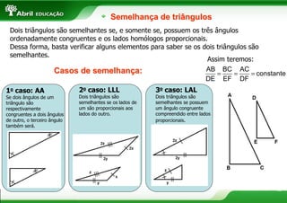 Semelhança de triângulos
 Dois triângulos são semelhantes se, e somente se, possuem os três ângulos
 ordenadamente congruentes e os lados homólogos proporcionais.
 Dessa forma, basta verificar alguns elementos para saber se os dois triângulos são
 semelhantes.
                                                                 Assim teremos:
                Casos de semelhança:                             AB BC AC
                                                                     =     =     = constante
                                                                 DE EF DF
1o caso: AA                   2o caso: LLL                 3o caso: LAL
Se dois ângulos de um         Dois triângulos são          Dois triângulos são
triângulo são                 semelhantes se os lados de   semelhantes se possuem
respectivamente               um são proporcionais aos     um ângulo congruente
congruentes a dois ângulos    lados do outro.              compreendido entre lados
de outro, o terceiro ângulo                                proporcionais.
também será.




                                                                                        12
 