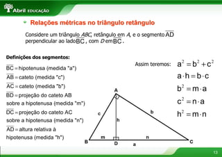 Relações métricas no triângulo retângulo
       Considere um triângulo ABC, retângulo em A, e o segmento AD
       perpendicular ao lado BC , com D em BC .


Definições dos segmentos:

BC = hipotenusa (medida "a")
                                                  Assim teremos:     a =b +c
                                                                      2     2      2


AB = cateto (medida "c")                                             a ⋅h = b ⋅c
AC = cateto (medida "b")
                                                                     b = m⋅a
                                                                      2

BD = projeção do cateto AB
sobre a hipotenusa (medida "m")                                      c2 = n ⋅ a
DC = projeção do cateto AC                                           h2 = m ⋅ n
sobre a hipotenusa (medida "n")
AD = altura relativa à
hipotenusa (medida "h")

                                                                                   13
 