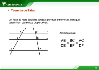 Teorema de Tales


Um feixe de retas paralelas cortadas por duas transversais quaisquer
determinam segmentos proporcionais.



                                                Assim teremos:


                                                 AB BC AC
                                                   =  =
                                                 DE EF DF




                                                                       16
 