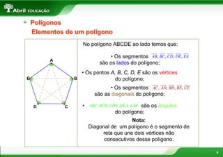 Polígonos
    Elementos de um polígono
                      No polígono ABCDE ao lado temos que:

                                  • Os segmentos AB, BC, CD, DE, EA
         A
                              são os lados do polígono;
                      • Os pontos A, B, C, D, E são os vértices
E                 B                 do polígono;
                                   • Os segmentos AC, AD, BD, BE, CE
                            são as diagonais do polígono;

                      •    ˆ    ˆ    ˆ    ˆ    ˆsão os ângulos
                          ABC, BCD, CDE, DEA, EAB
    D         C
                                      do polígono;
                                           Nota:
                          Diagonal de um polígono é o segmento de
                               reta que une dois vértices não
                                consecutivos desse polígono.

                                                                       4
 