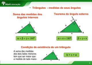 Triângulos - medidas de seus ângulos

Soma das medidas dos              Teorema do ângulo externo
  ângulos internos




   α + β + γ = 180º                 α + x = 180º   β+γ=x


       Condição de existência de um triângulo
A soma das medidas
dos dois lados menores
                                           b+c>a
tem que ser maior que
a medida do lado maior.
                                                              9
 