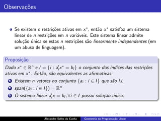 Observa¸˜es
       co


      Se existem n restri¸˜es ativas em x ∗ , ent˜o x ∗ satisfaz um sistema
                          co                     a
      linear de n restri¸˜es em n vari´veis. Este sistema linear admite
                        co            a
      solu¸˜o unica se estas n restri¸˜es s˜o linearmente independentes (em
          ca ´                       co    a
      um abuso de linguagem).

Proposi¸˜o
       ca
Dado x ∗ ∈ Rn e I = {i : ai′ x ∗ = bi } o conjunto dos ´
                                                       ındices das restri¸˜es
                                                                         co
ativas em x ∗ . Ent˜o, s˜o equivalentes as aﬁrmativas:
                   a a
  1   Existem n vetores no conjunto {ai : i ∈ I } que s˜o l.i.
                                                       a
  2   span({ai : i ∈ I }) = Rn
  3   O sistema linear ai′ x = bi , ∀i ∈ I possui solu¸˜o unica.
                                                      ca ´



                     Alexandre Salles da Cunha   Geometria da Programa¸˜o Linear
                                                                      ca
 