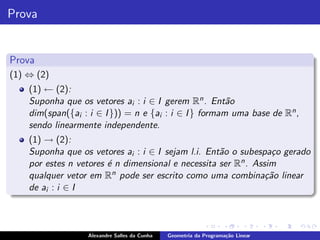 Prova


Prova
(1) ⇔ (2)
    (1) ← (2):
    Suponha que os vetores ai : i ∈ I gerem Rn . Ent˜o a
    dim(span({ai : i ∈ I })) = n e {ai : i ∈ I } formam uma base de Rn ,
    sendo linearmente independente.
    (1) → (2):
    Suponha que os vetores ai : i ∈ I sejam l.i. Ent˜o o subespa¸o gerado
                                                    a              c
    por estes n vetores ´ n dimensional e necessita ser R
                        e                                 n . Assim

    qualquer vetor em Rn pode ser escrito como uma combina¸˜o linear
                                                                 ca
    de ai : i ∈ I



                  Alexandre Salles da Cunha   Geometria da Programa¸˜o Linear
                                                                   ca
 