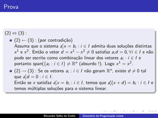 Prova



(2) ⇔ (3) :
    (2) ← (3) : (por contradi¸˜o)
                               ca
    Assuma que o sistema ai′ x = bi : i ∈ I admita duas solu¸˜es distintas
                                                                co
    x 1 e x 2 . Ent˜o o vetor d = x 1 − x 2 = 0 satisfaz ai d = 0, ∀i ∈ I e n˜o
                   a                                                         a
    pode ser escrito como combina¸˜o linear dos vetores ai : i ∈ I e
                                      ca
    portanto span({ai : i ∈ I } = Rn (absurdo !). Logo x 1 = x 2 .
    (2) → (3) : Se os vetores ai : i ∈ I n˜o geram Rn , existe d = 0 tal
                                             a
    que ai′d = 0 : i ∈ I .

    Ent˜o se x satisfaz ai′ x = bi : i ∈ I , temos que ai′ (x + d) = bi : i ∈ I e
        a
    temos m´ltiplas solu¸˜es para o sistema linear.
             u             co




                    Alexandre Salles da Cunha   Geometria da Programa¸˜o Linear
                                                                     ca
 