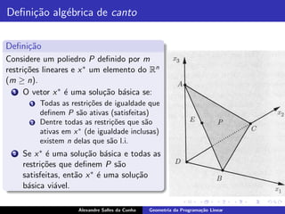 Deﬁni¸˜o alg´brica de canto
     ca     e

Deﬁni¸˜o
     ca
Considere um poliedro P deﬁnido por m
restri¸˜es lineares e x ∗ um elemento do Rn
      co
(m ≥ n).
  1 O vetor x ∗ ´ uma solu¸˜o b´sica se:
                  e          ca a
        1   Todas as restri¸oes de igualdade que
                           c˜
            deﬁnem P s˜o ativas (satisfeitas)
                        a
        2   Dentre todas as restri¸oes que s˜o
                                  c˜         a
            ativas em x ∗ (de igualdade inclusas)
            existem n delas que s˜o l.i.
                                  a
  2   Se x ∗ ´ uma solu¸˜o b´sica e todas as
             e           ca a
      restri¸˜es que deﬁnem P s˜o
            co                    a
      satisfeitas, ent˜o x ∗ ´ uma solu¸˜o
                      a      e         ca
      b´sica vi´vel.
       a        a

                       Alexandre Salles da Cunha   Geometria da Programa¸˜o Linear
                                                                        ca
 