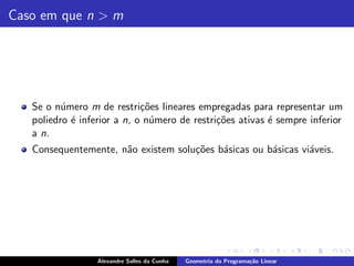 Caso em que n > m




   Se o n´mero m de restri¸˜es lineares empregadas para representar um
          u                  co
   poliedro ´ inferior a n, o n´mero de restri¸˜es ativas ´ sempre inferior
            e                  u              co          e
   a n.
   Consequentemente, n˜o existem solu¸˜es b´sicas ou b´sicas vi´veis.
                      a              co    a          a        a




                  Alexandre Salles da Cunha   Geometria da Programa¸˜o Linear
                                                                   ca
 
