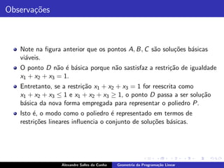 Observa¸˜es
       co



   Note na ﬁgura anterior que os pontos A, B, C s˜o solu¸˜es b´sicas
                                                 a      co    a
   vi´veis.
     a
   O ponto D n˜o ´ b´sica porque n˜o sastisfaz a restri¸˜o de igualdade
                a e a             a                    ca
   x1 + x2 + x3 = 1.
   Entretanto, se a restri¸˜o x1 + x2 + x3 = 1 for reescrita como
                          ca
   x1 + x2 + x3 ≤ 1 e x1 + x2 + x3 ≥ 1, o ponto D passa a ser solu¸˜o
                                                                  ca
   b´sica da nova forma empregada para representar o poliedro P.
    a
   Isto ´, o modo como o poliedro ´ representado em termos de
        e                            e
   restri¸˜es lineares inﬂuencia o conjunto de solu¸oes b´sicas.
         co                                        c˜    a




                 Alexandre Salles da Cunha   Geometria da Programa¸˜o Linear
                                                                  ca
 