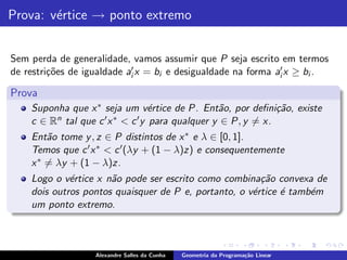 Prova: v´rtice → ponto extremo
        e


Sem perda de generalidade, vamos assumir que P seja escrito em termos
de restri¸˜es de igualdade ai′ x = bi e desigualdade na forma ai′ x ≥ bi .
         co

Prova
    Suponha que x ∗ seja um v´rtice de P. Ent˜o, por deﬁni¸˜o, existe
                                   e              a            ca
    c ∈ Rn tal que c ′ x ∗ < c ′ y para qualquer y ∈ P, y = x.
    Ent˜o tome y , z ∈ P distintos de x ∗ e λ ∈ [0, 1].
        a
    Temos que c ′ x ∗ < c ′ (λy + (1 − λ)z) e consequentemente
    x ∗ = λy + (1 − λ)z.
    Logo o v´rtice x n˜o pode ser escrito como combina¸˜o convexa de
             e        a                                 ca
    dois outros pontos quaisquer de P e, portanto, o v´rtice ´ tamb´m
                                                      e      e     e
    um ponto extremo.



                   Alexandre Salles da Cunha   Geometria da Programa¸˜o Linear
                                                                    ca
 