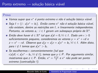 Ponto extremo → solu¸˜o b´sica vi´vel
                    ca a         a

Prova
   Vamos supor que x ∗ ´ ponto extremo e n˜o ´ solu¸˜o b´sica vi´vel.
                       e                  a e      ca a         a
   Seja I = {i : ai′ x ∗ = bi }. Ent˜o como x ∗ n˜o ´ solu¸˜o b´sica vi´vel,
                                    a            a e      ca a         a
   n˜o existem, dentre as restri¸˜es em I , n linearmente independentes.
    a                              co
   Portanto, os vetores ai : i ∈ I geram um subespa¸o pr´prio de Rn .
                                                       c    o
   Ent˜o deve haver d ∈ Rn tal que ai′ d = 0, ∀i ∈ I . Dado um ǫ > 0
      a
   suﬁcientemente pequeno, consideremos os vetores y = x ∗ + ǫd e
   z = x ∗ − ǫd. Observe que ai′ y = ai′ z = ai′ x ∗ = bi , ∀i ∈ I . Al´m disto,
                                                                       e
   para i ∈ I temos que ai′ x ∗ > bi .
   Se escolhermos ǫ convenientemente (tal que
   ǫ|ai′ d| < ai′ x ∗ − bi , ∀i ∈ I ), temos que y ∈ P. Por argumento similar,
   mostramos que z ∈ P. Ent˜o, x ∗ = z+y e x ∗ n˜o pode ser ponto
                                       a        2        a
   extremo (contradi¸˜o !).ca


                   Alexandre Salles da Cunha   Geometria da Programa¸˜o Linear
                                                                    ca
 