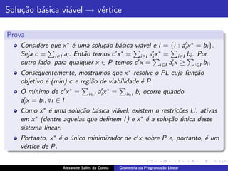 Solu¸˜o b´sica vi´vel → v´rtice
    ca a         a       e

Prova
    Considere que x ∗ ´ uma solu¸˜o b´sica vi´vel e I = {i : ai′ x ∗ = bi }.
                      e         ca a         a
    Seja c = i ∈I ai . Ent˜o temos c
                          a          ′x ∗ =        ′ ∗
                                             i ∈I ai x =        i ∈I bi . Por
    outro lado, para qualquer x ∈ P temos c ′x =           ai′ x ≥ i ∈I bi .
                                                      i ∈I
    Consequentemente, mostramos que x ∗ resolve o PL cuja fun¸˜o
                                                             ca
    objetivo ´ (min) c e regi˜o de viabilidade ´ P.
             e               a                 e
    O m´ ınimo de c ′ x ∗ =       i ∈I   ai′ x ∗ =      i ∈I   bi ocorre quando
     ′ x = b , ∀i ∈ I .
    ai      i
    Como x ∗ ´ uma solu¸˜o b´sica vi´vel, existem n restri¸˜es l.i. ativas
              e         ca a        a                     co
    em x ∗ (dentre aquelas que deﬁnem I ) e x ∗ ´ a solu¸˜o unica deste
                                                e       ca ´
    sistema linear.
    Portanto, x ∗ ´ o unico minimizador de c ′ x sobre P e, portanto, ´ um
                  e ´                                                 e
    v´rtice de P.
     e

                    Alexandre Salles da Cunha        Geometria da Programa¸˜o Linear
                                                                          ca
 