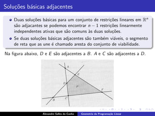Solu¸˜es b´sicas adjacentes
    co    a

    Duas solu¸˜es b´sicas para um conjunto de restri¸˜es lineares em Rn
             co     a                               co
    s˜o adjacantes se podemos encontrar n − 1 restri¸˜es linearmente
     a                                              co
    independentes ativas que s˜o comuns `s duas solu¸˜es.
                              a         a            co
    Se duas solu¸˜es b´sicas adjacentes s˜o tamb´m vi´veis, o segmento
                co    a                  a      e    a
    de reta que as une ´ chamado aresta do conjunto de viabilidade.
                       e

Na ﬁgura abaixo, D e E s˜o adjacentes a B. A e C s˜o adjacentes a D.
                        a                         a




                  Alexandre Salles da Cunha   Geometria da Programa¸˜o Linear
                                                                   ca
 