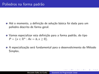 Poliedros na forma padr˜o
                       a



   At´ o momento, a deﬁni¸˜o de solu¸˜o b´sica foi dada para um
     e                      ca       ca a
   poliedro descrito de forma geral.

   Vamos especializar esta deﬁni¸˜o para a forma padr˜o, do tipo
                                ca                   a
   P = {x ∈ Rn : Ax = b, x ≥ 0}.

   A especializa¸˜o ser´ fundamental para o desenvolvimento do M´todo
                ca     a                                        e
   Simplex.




                 Alexandre Salles da Cunha   Geometria da Programa¸˜o Linear
                                                                  ca
 