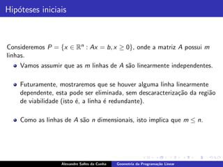 Hip´teses iniciais
   o



Consideremos P = {x ∈ Rn : Ax = b, x ≥ 0}, onde a matriz A possui m
linhas.
    Vamos assumir que as m linhas de A s˜o linearmente independentes.
                                        a

    Futuramente, mostraremos que se houver alguma linha linearmente
    dependente, esta pode ser eliminada, sem descaracteriza¸˜o da regi˜o
                                                           ca         a
    de viabilidade (isto ´, a linha ´ redundante).
                         e          e

    Como as linhas de A s˜o n dimensionais, isto implica que m ≤ n.
                         a




                  Alexandre Salles da Cunha   Geometria da Programa¸˜o Linear
                                                                   ca
 