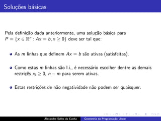 Solu¸˜es b´sicas
    co    a



Pela deﬁni¸˜o dada anteriormente, uma solu¸˜o b´sica para
          ca                               ca a
P = {x ∈ Rn : Ax = b, x ≥ 0} deve ser tal que:


    As m linhas que deﬁnem Ax = b s˜o ativas (satisfeitas).
                                   a

    Como estas m linhas s˜o l.i., ´ necess´rio escolher dentre as demais
                           a      e       a
    restri¸˜s xi ≥ 0, n − m para serem ativas.
          ce

    Estas restri¸˜es de n˜o negatividade n˜o podem ser quaisquer.
                co       a                a




                  Alexandre Salles da Cunha   Geometria da Programa¸˜o Linear
                                                                   ca
 