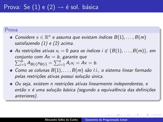 Prova: Se (1) e (2) → ´ sol. b´sica
                      e       a


Prova
    Considere x ∈ Rn e assuma que existam ´
                                          ındices B(1), . . . , B(m)
    satisfazendo (1) e (2) acima.
    As restri¸˜es ativas xi = 0 para os ´
             co                           ındices i ∈ {B(1), . . . , B(m)}, em
    conjunto com Ax = b, garante que
      m                    n
      i =1 AB(i ) xB(i ) = i =1 Ai xi = Ax = b.
    Como as colunas B(1), . . . , B(m) s˜o l.i., o sistema linear formado
                                         a
    pelas restri¸˜es ativas possui solu¸˜o unica.
                co                     ca ´
    Ou seja, existem n restri¸˜es ativas linearmente independentes, e
                             co
    ent˜o x ´ uma solu¸˜o b´sica (segundo a equivalˆncia das deﬁni¸˜es
       a     e         ca a                           e              co
    anteriores).



                   Alexandre Salles da Cunha   Geometria da Programa¸˜o Linear
                                                                    ca
 