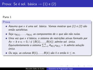 Prova: Se ´ sol. b´sica → (1) e (2)
          e       a


Parte 1
Prova
    Assuma que x ´ uma sol. b´sica. Vamos mostrar que (1) e (2) s˜o
                    e        a                                   a
    ent˜o satisfeitas.
       a
    Seja xB(1) , . . . , xB(k) as componentes de x que s˜o n˜o nulas.
                                                        a a
    Uma vez que x ´ b´sica, o sistema de restri¸˜es ativas formado por
                   e a                           co
    Ax = b e xi = 0, i ∈ {B(1), . . . , B(k)} admite sol. unica.
                                                          ´
    Equivalentemente o sistema k=1 AB(i ) xB(i ) = b admite solu¸˜o
                                     i                           ca
    unica.
    ´
    Ou seja, as colunas B(1), . . . , B(k) s˜o li e ent˜o k ≤ m.
                                            a          a




                   Alexandre Salles da Cunha   Geometria da Programa¸˜o Linear
                                                                    ca
 