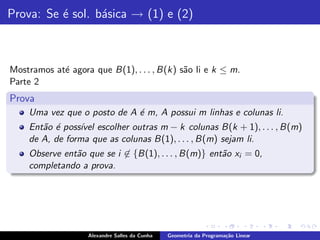 Prova: Se ´ sol. b´sica → (1) e (2)
          e       a



Mostramos at´ agora que B(1), . . . , B(k) s˜o li e k ≤ m.
            e                               a
Parte 2
Prova
    Uma vez que o posto de A ´ m, A possui m linhas e colunas li.
                             e
    Ent˜o ´ poss´ escolher outras m − k colunas B(k + 1), . . . , B(m)
       a e      ıvel
    de A, de forma que as colunas B(1), . . . , B(m) sejam li.
    Observe ent˜o que se i ∈ {B(1), . . . , B(m)} ent˜o xi = 0,
               a                                     a
    completando a prova.




                   Alexandre Salles da Cunha   Geometria da Programa¸˜o Linear
                                                                    ca
 