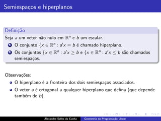 Semiespa¸os e hiperplanos
        c


Deﬁni¸˜o
     ca
Seja a um vetor n˜o nulo em Rn e b um escalar.
                 a
  1   O conjunto {x ∈ Rn : a′ x = b ´ chamado hiperplano.
                                    e
  2   Os conjuntos {x ∈ Rn : a′ x ≥ b e {x ∈ Rn : a′ x ≤ b s˜o chamados
                                                            a
      semiespa¸os.
              c


Observa¸˜es:
       co
      O hiperplano ´ a fronteira dos dois semiespa¸os associados.
                   e                              c
      O vetor a ´ ortogonal a qualquer hiperplano que deﬁna (que depende
                e
      tamb´m de b).
          e



                    Alexandre Salles da Cunha   Geometria da Programa¸˜o Linear
                                                                     ca
 