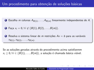 Um procedimento para obten¸˜o de solu¸˜es b´sicas
                          ca         co    a



  1   Escolha m colunas AB(1) , . . . , AB(m) linearmente independentes de A.

  2   Fa¸a xi = 0, ∀i ∈ {B(1), B(2), . . . , B(m)}.
        c

  3   Resolva o sistema linear de m restri¸˜es Ax = b para as vari´veis
                                          co                      a
      xB(1) , xB(2) , . . . , xB(m) .


Se as solu¸˜es geradas atrav´s do procedimento acima satisﬁzerem
           co                  e
xi ≥ 0, ∀i ∈ {B(1), . . . , B(m)}, a solu¸˜o ´ chamada b´sica vi´vel.
                                         ca e           a       a




                     Alexandre Salles da Cunha   Geometria da Programa¸˜o Linear
                                                                      ca
 